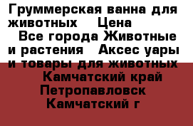 Груммерская ванна для животных. › Цена ­ 25 000 - Все города Животные и растения » Аксесcуары и товары для животных   . Камчатский край,Петропавловск-Камчатский г.